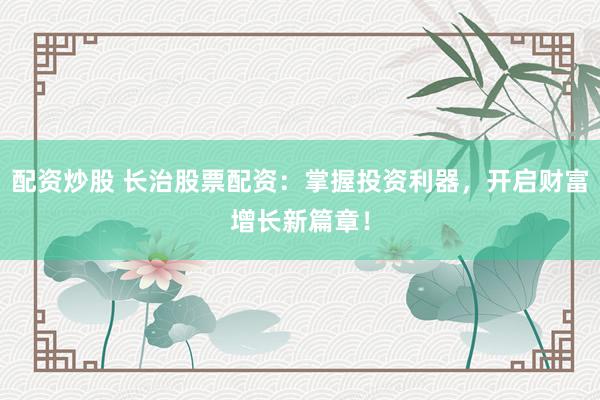 配资炒股 长治股票配资：掌握投资利器，开启财富增长新篇章！