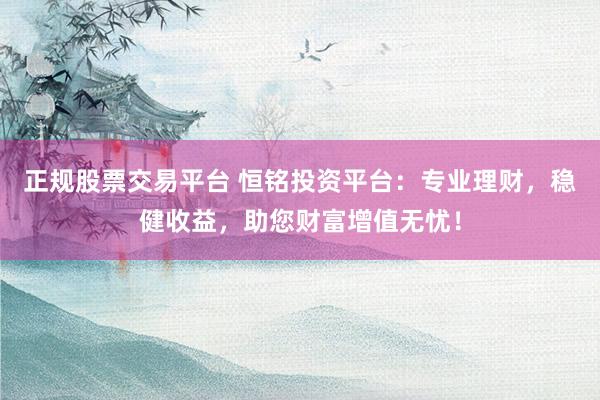 正规股票交易平台 恒铭投资平台：专业理财，稳健收益，助您财富增值无忧！