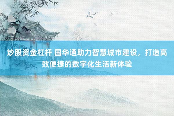 炒股资金杠杆 国华通助力智慧城市建设，打造高效便捷的数字化生活新体验