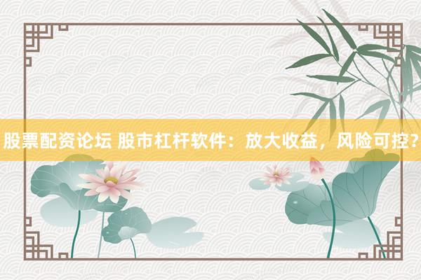 股票配资论坛 股市杠杆软件：放大收益，风险可控？