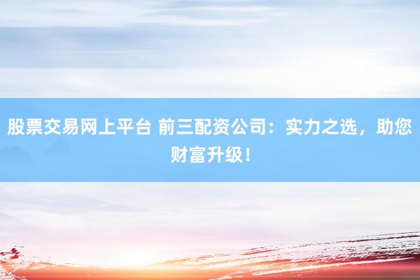股票交易网上平台 前三配资公司：实力之选，助您财富升级！