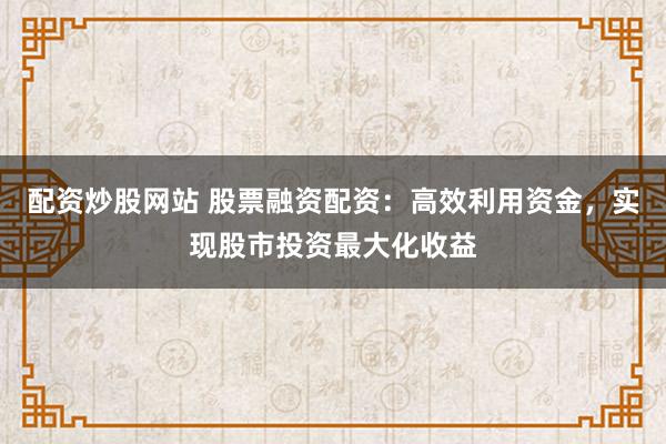配资炒股网站 股票融资配资：高效利用资金，实现股市投资最大化收益