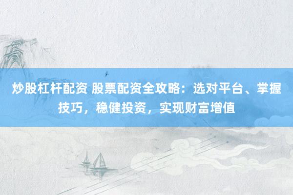 炒股杠杆配资 股票配资全攻略：选对平台、掌握技巧，稳健投资，实现财富增值