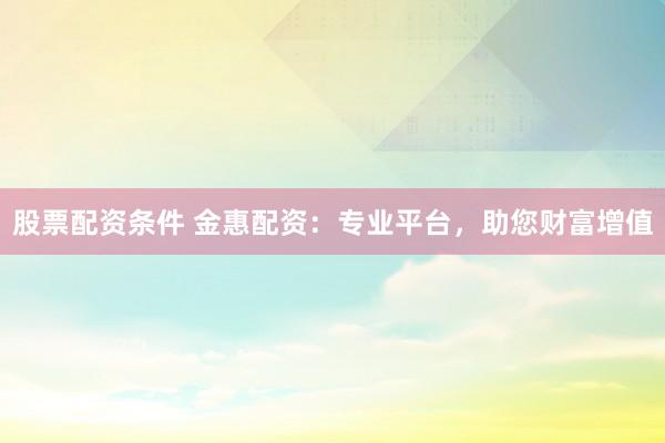 股票配资条件 金惠配资：专业平台，助您财富增值