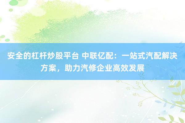 安全的杠杆炒股平台 中联亿配：一站式汽配解决方案，助力汽修企业高效发展