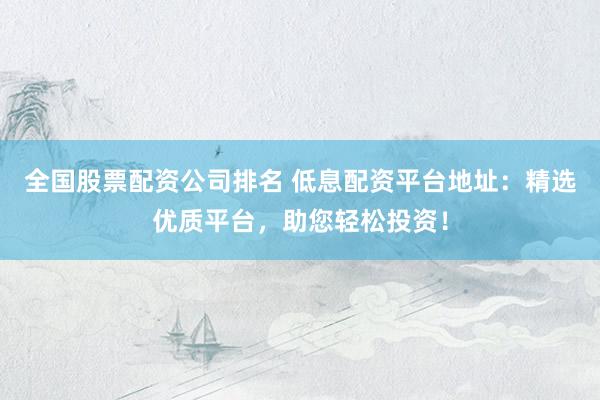 全国股票配资公司排名 低息配资平台地址：精选优质平台，助您轻松投资！