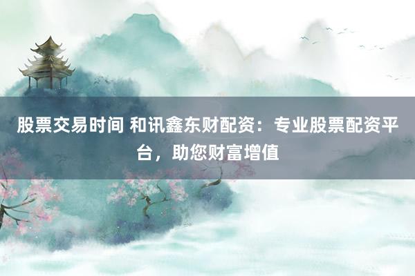 股票交易时间 和讯鑫东财配资：专业股票配资平台，助您财富增值