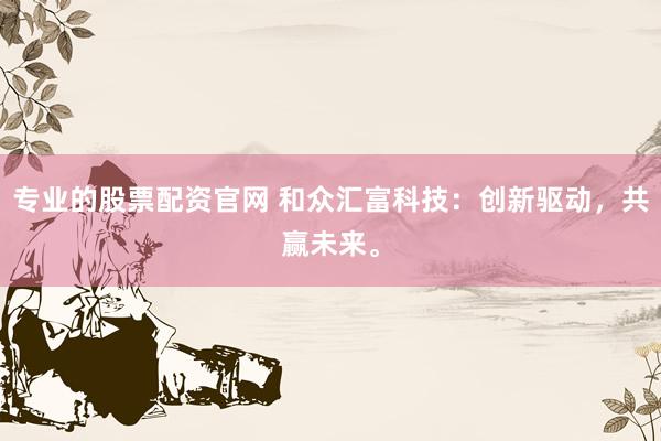 专业的股票配资官网 和众汇富科技：创新驱动，共赢未来。