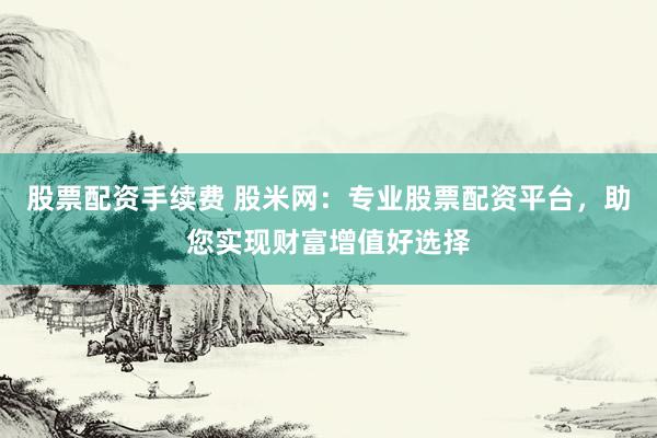 股票配资手续费 股米网：专业股票配资平台，助您实现财富增值好选择