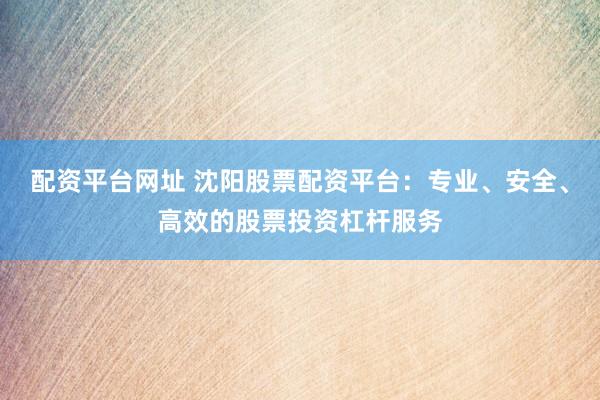 配资平台网址 沈阳股票配资平台：专业、安全、高效的股票投资杠杆服务