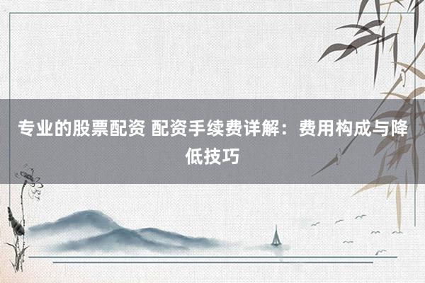专业的股票配资 配资手续费详解：费用构成与降低技巧