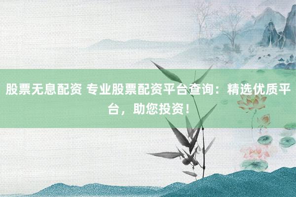 股票无息配资 专业股票配资平台查询：精选优质平台，助您投资！