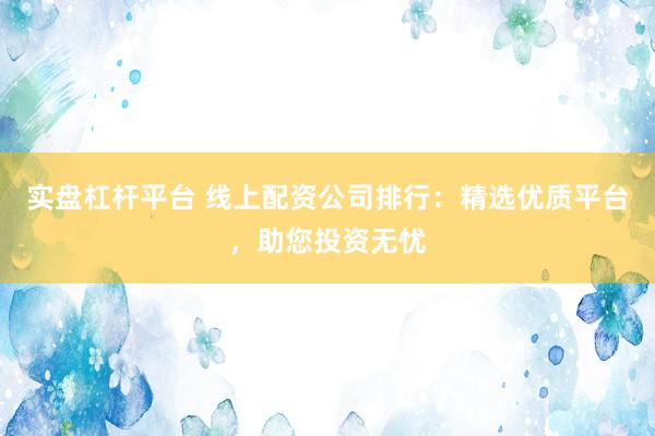 实盘杠杆平台 线上配资公司排行：精选优质平台，助您投资无忧