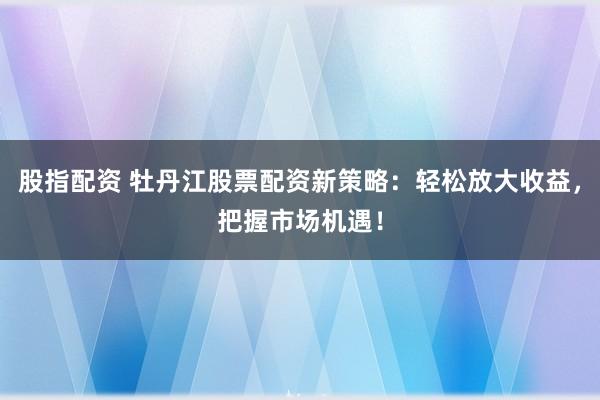 股指配资 牡丹江股票配资新策略：轻松放大收益，把握市场机遇！