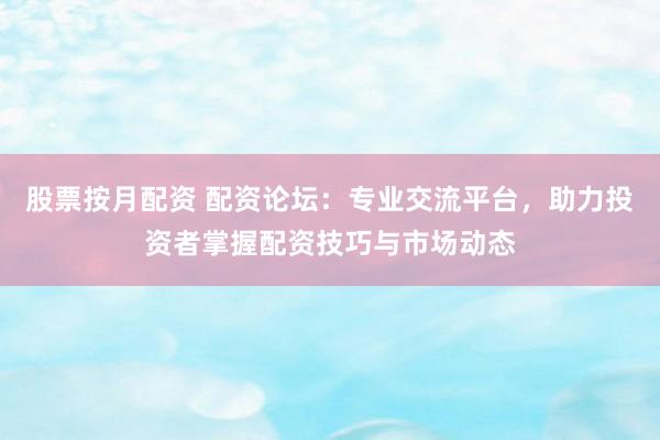 股票按月配资 配资论坛：专业交流平台，助力投资者掌握配资技巧与市场动态