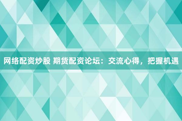 网络配资炒股 期货配资论坛：交流心得，把握机遇