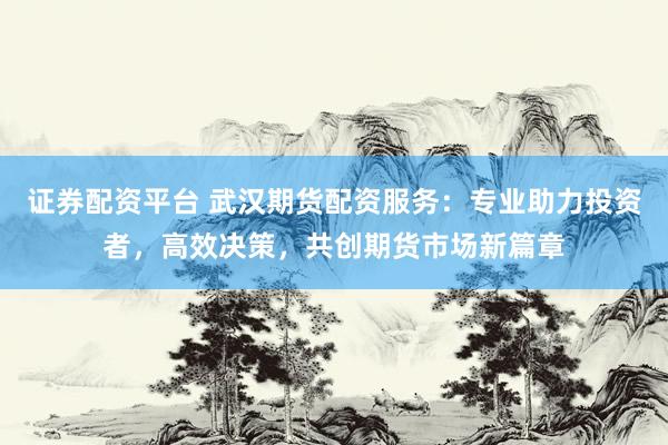 证券配资平台 武汉期货配资服务：专业助力投资者，高效决策，共创期货市场新篇章