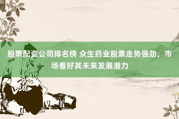 股票配资公司排名榜 众生药业股票走势强劲，市场看好其未来发展潜力