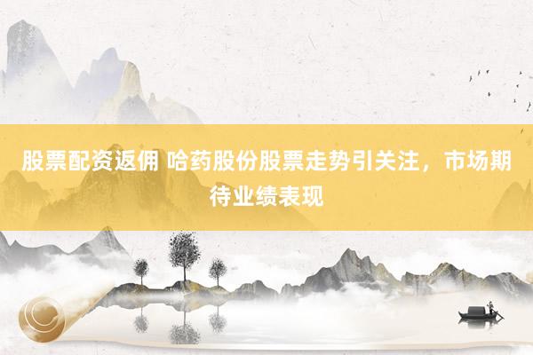 股票配资返佣 哈药股份股票走势引关注，市场期待业绩表现