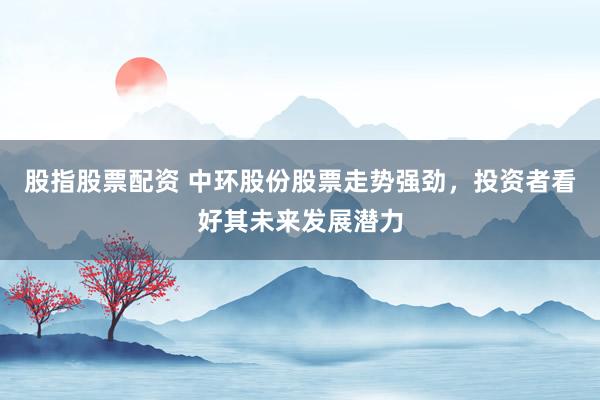 股指股票配资 中环股份股票走势强劲，投资者看好其未来发展潜力