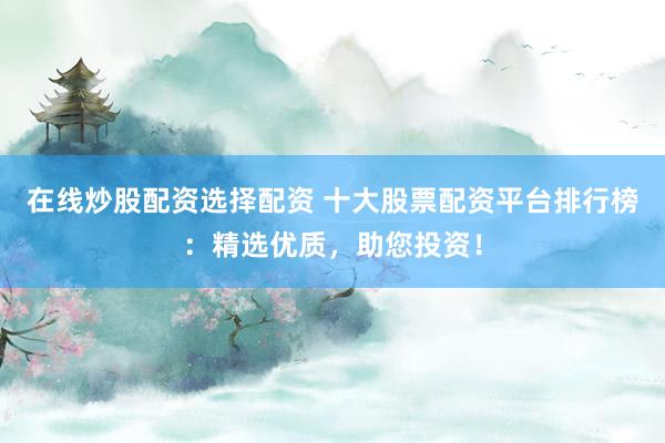 在线炒股配资选择配资 十大股票配资平台排行榜：精选优质，助您投资！