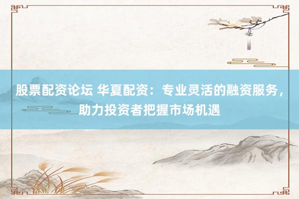 股票配资论坛 华夏配资：专业灵活的融资服务，助力投资者把握市场机遇
