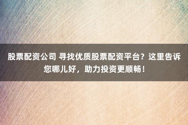 股票配资公司 寻找优质股票配资平台？这里告诉您哪儿好，助力投资更顺畅！