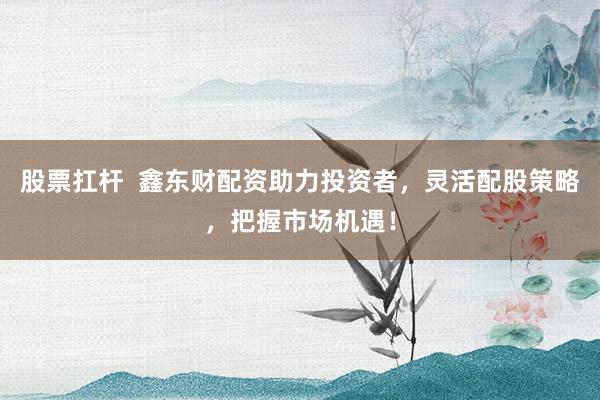 股票扛杆  鑫东财配资助力投资者，灵活配股策略，把握市场机遇！