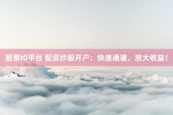 股票t0平台 配资炒股开户：快速通道，放大收益！