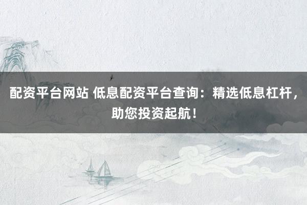 配资平台网站 低息配资平台查询：精选低息杠杆，助您投资起航！
