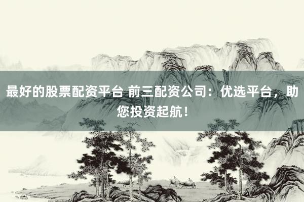 最好的股票配资平台 前三配资公司：优选平台，助您投资起航！