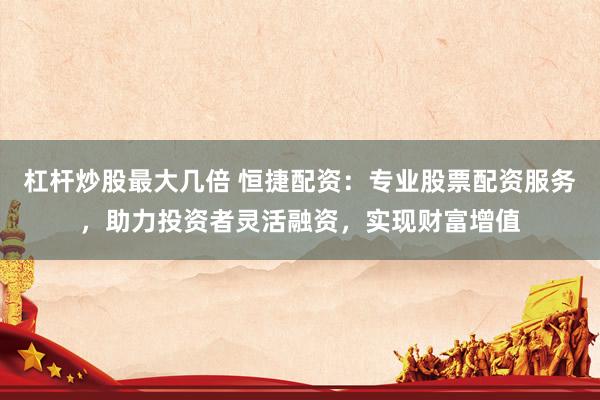 杠杆炒股最大几倍 恒捷配资：专业股票配资服务，助力投资者灵活融资，实现财富增值