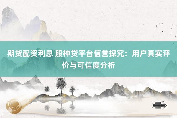 期货配资利息 股神贷平台信誉探究：用户真实评价与可信度分析