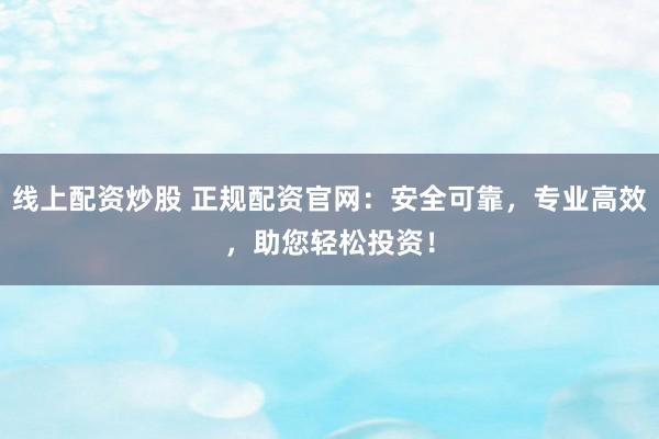 线上配资炒股 正规配资官网：安全可靠，专业高效，助您轻松投资！