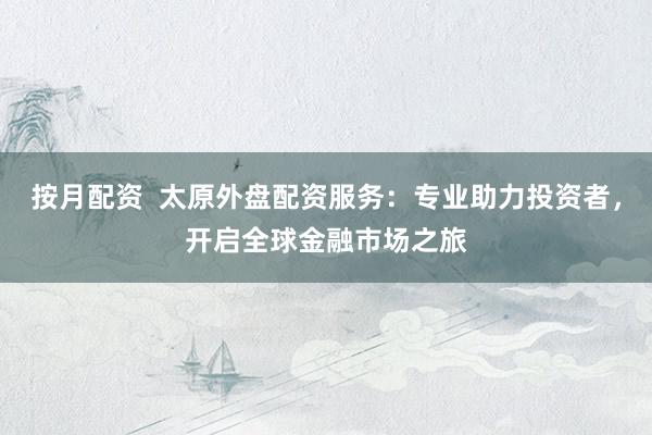 按月配资  太原外盘配资服务：专业助力投资者，开启全球金融市场之旅