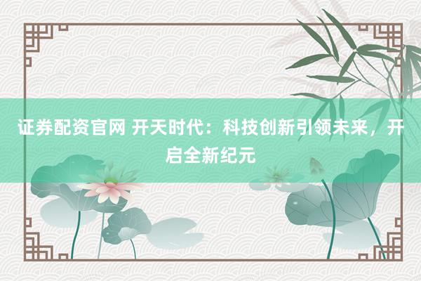证券配资官网 开天时代：科技创新引领未来，开启全新纪元