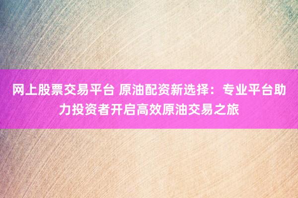 网上股票交易平台 原油配资新选择：专业平台助力投资者开启高效原油交易之旅