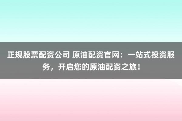 正规股票配资公司 原油配资官网：一站式投资服务，开启您的原油配资之旅！