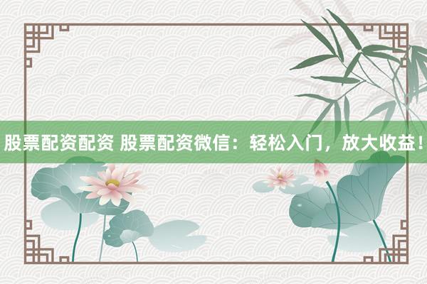 股票配资配资 股票配资微信：轻松入门，放大收益！