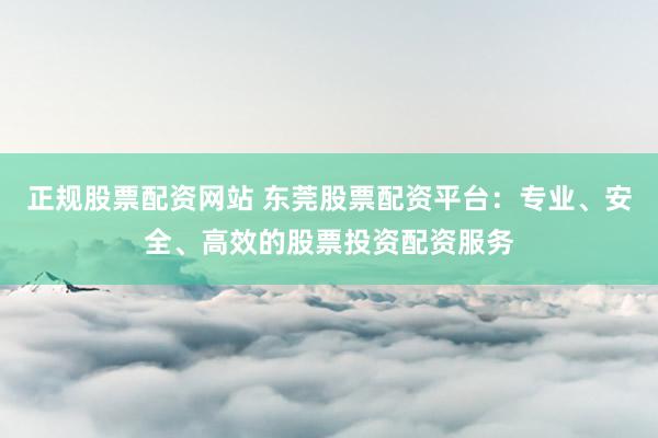正规股票配资网站 东莞股票配资平台：专业、安全、高效的股票投资配资服务