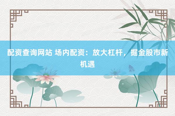 配资查询网站 场内配资：放大杠杆，掘金股市新机遇