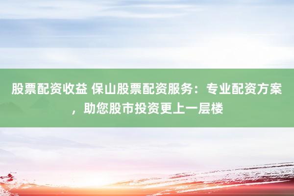 股票配资收益 保山股票配资服务：专业配资方案，助您股市投资更上一层楼