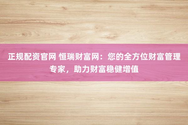 正规配资官网 恒瑞财富网：您的全方位财富管理专家，助力财富稳健增值