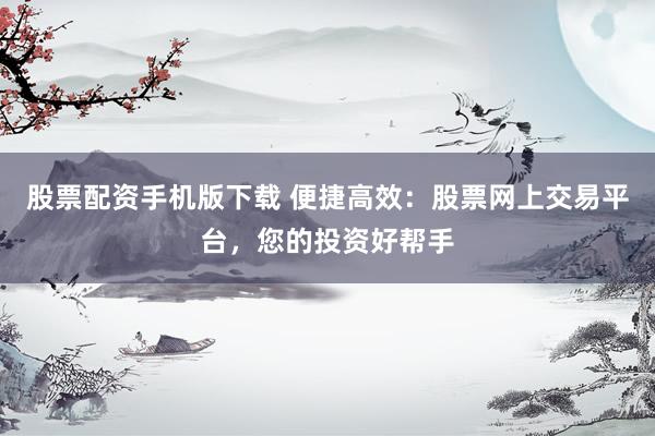 股票配资手机版下载 便捷高效：股票网上交易平台，您的投资好帮手