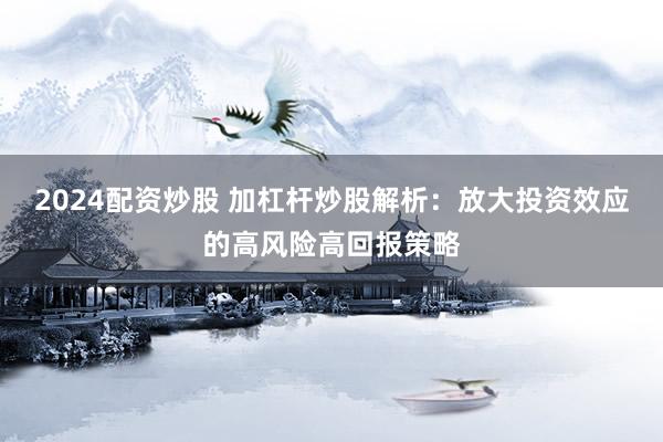 2024配资炒股 加杠杆炒股解析：放大投资效应的高风险高回报策略