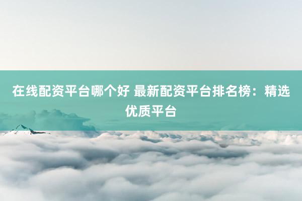 在线配资平台哪个好 最新配资平台排名榜：精选优质平台