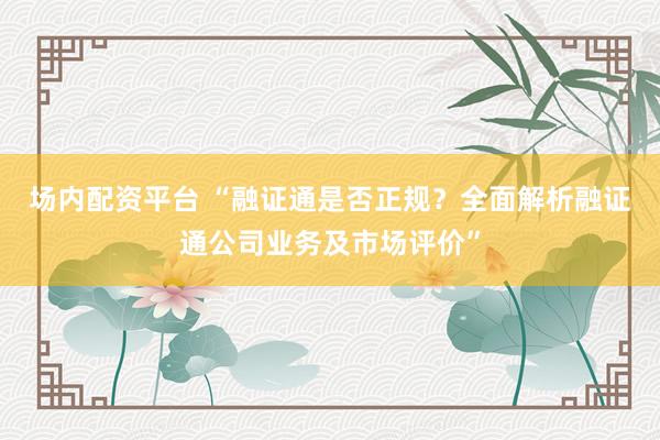 场内配资平台 “融证通是否正规？全面解析融证通公司业务及市场评价”
