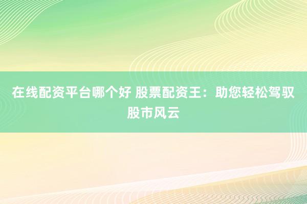 在线配资平台哪个好 股票配资王：助您轻松驾驭股市风云