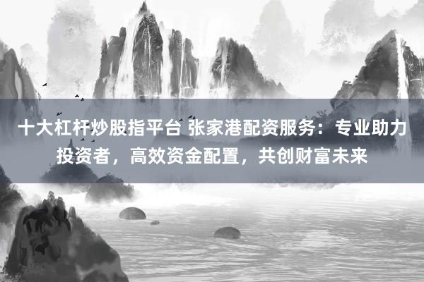 十大杠杆炒股指平台 张家港配资服务：专业助力投资者，高效资金配置，共创财富未来
