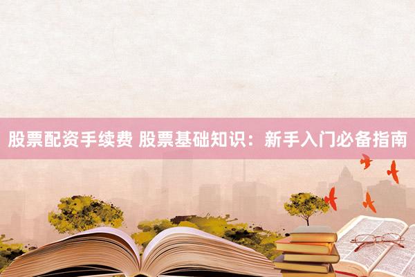 股票配资手续费 股票基础知识：新手入门必备指南